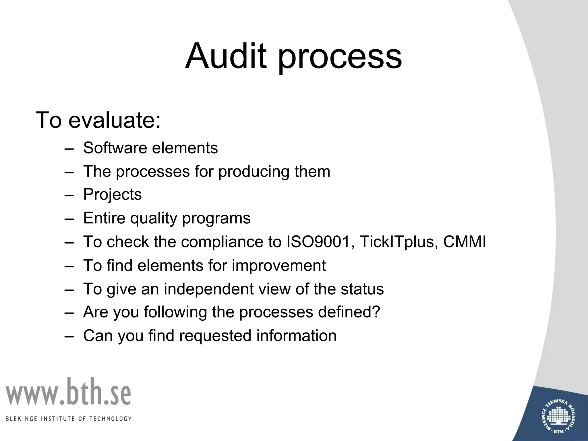 Audit process
To evaluate:
– Software elements
– The processes for producing them
– Projects
– Entire quality programs
– To check the compliance to ISO9001, TickITplus, CMMI
– To find elements for improvement
– To give an independent view of the status
– Are you following the processes defined?
– Can you find requested information
 