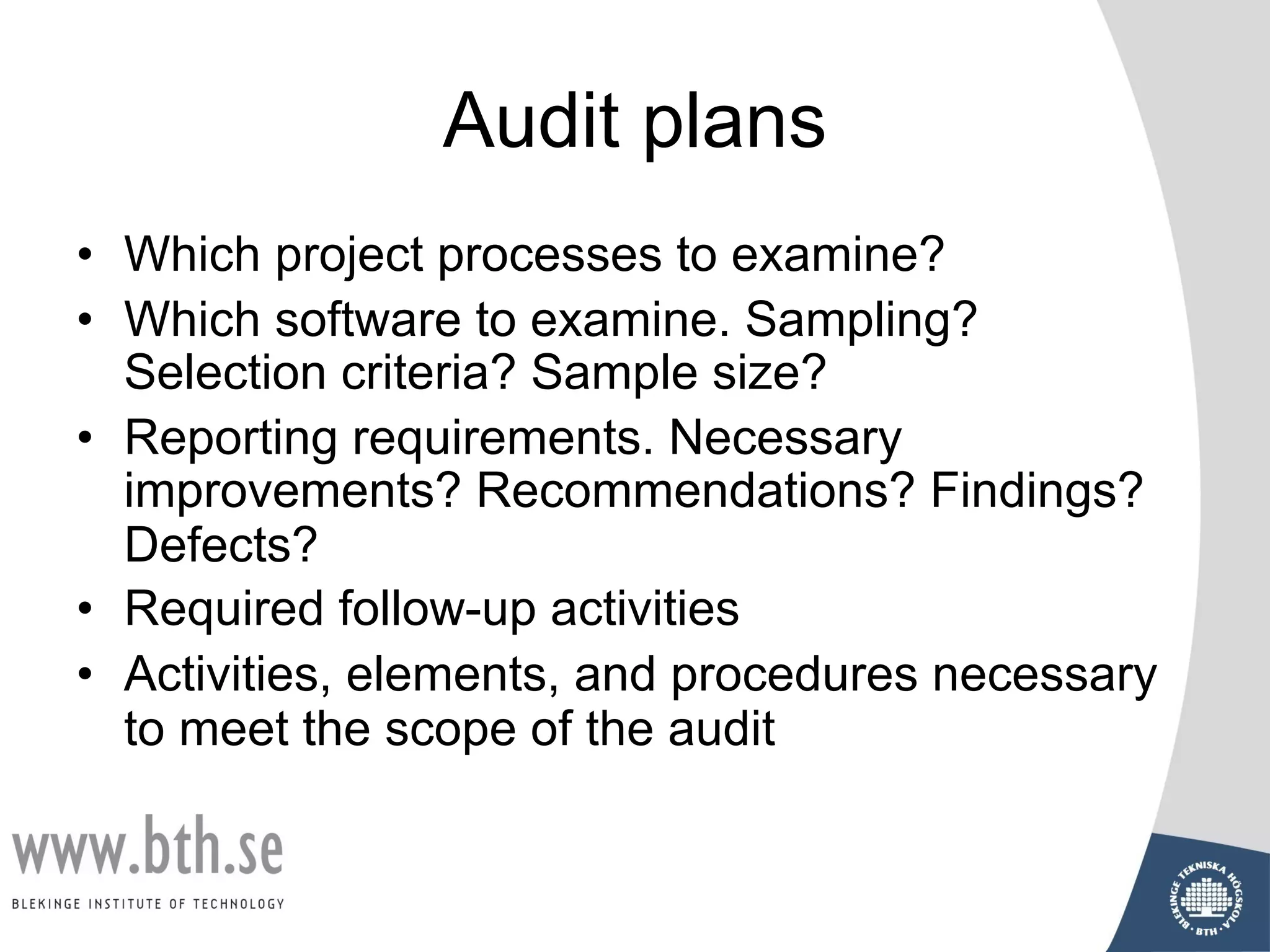 Audit plans
• Which project processes to examine?
• Which software to examine. Sampling?
Selection criteria? Sample size?
• Reporting requirements. Necessary
improvements? Recommendations? Findings?
Defects?
• Required follow-up activities
• Activities, elements, and procedures necessary
to meet the scope of the audit
 