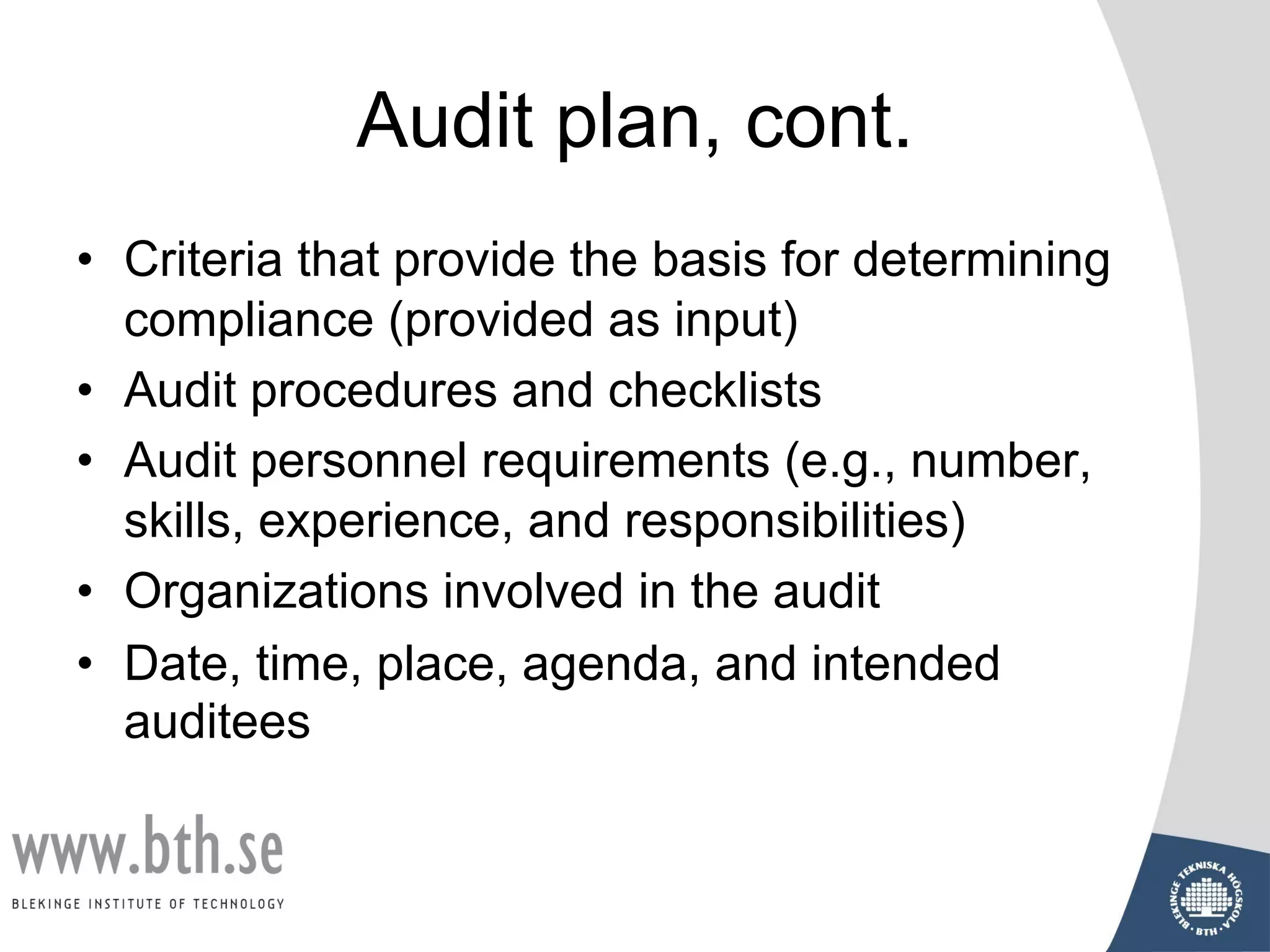 Audit plan, cont.
• Criteria that provide the basis for determining
compliance (provided as input)
• Audit procedures and checklists
• Audit personnel requirements (e.g., number,
skills, experience, and responsibilities)
• Organizations involved in the audit
• Date, time, place, agenda, and intended
auditees
 