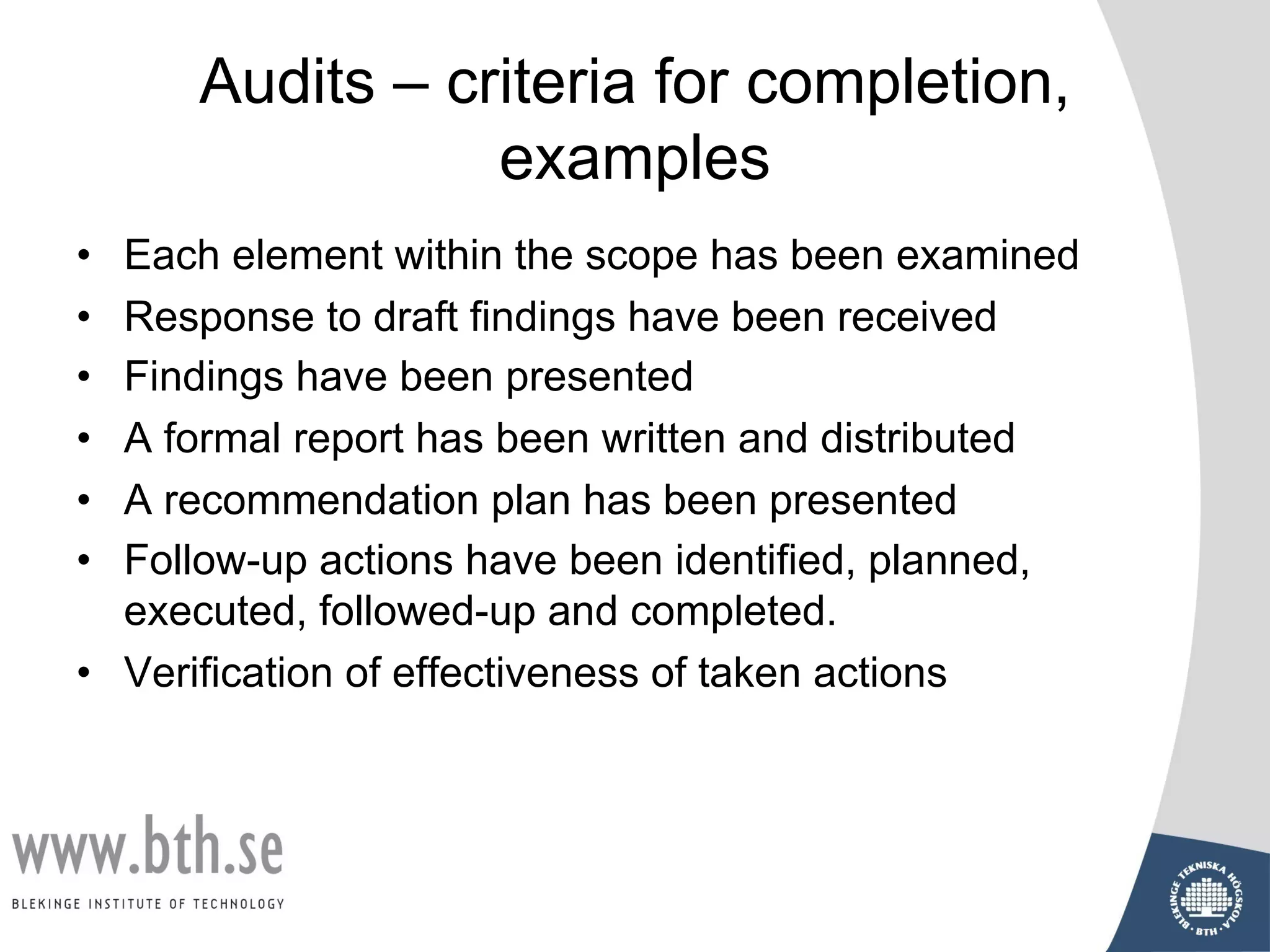 Audits – criteria for completion,
examples
• Each element within the scope has been examined
• Response to draft findings have been received
• Findings have been presented
• A formal report has been written and distributed
• A recommendation plan has been presented
• Follow-up actions have been identified, planned,
executed, followed-up and completed.
• Verification of effectiveness of taken actions
 