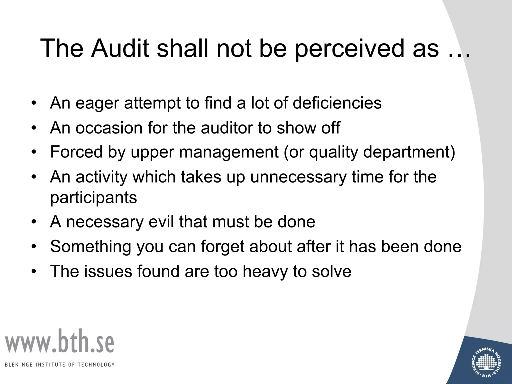 The Audit shall not be perceived as …
• An eager attempt to find a lot of deficiencies
• An occasion for the auditor to show off
• Forced by upper management (or quality department)
• An activity which takes up unnecessary time for the
participants
• A necessary evil that must be done
• Something you can forget about after it has been done
• The issues found are too heavy to solve
 