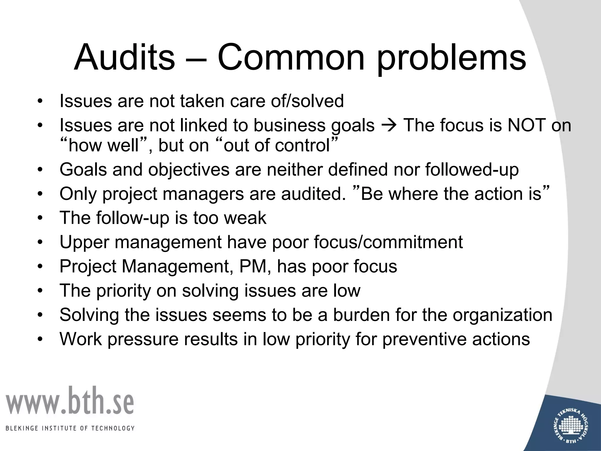 Audits – Common problems
• Issues are not taken care of/solved
• Issues are not linked to business goals à The focus is NOT on
“how well”, but on “out of control”
• Goals and objectives are neither defined nor followed-up
• Only project managers are audited. ”Be where the action is”
• The follow-up is too weak
• Upper management have poor focus/commitment
• Project Management, PM, has poor focus
• The priority on solving issues are low
• Solving the issues seems to be a burden for the organization
• Work pressure results in low priority for preventive actions
 
