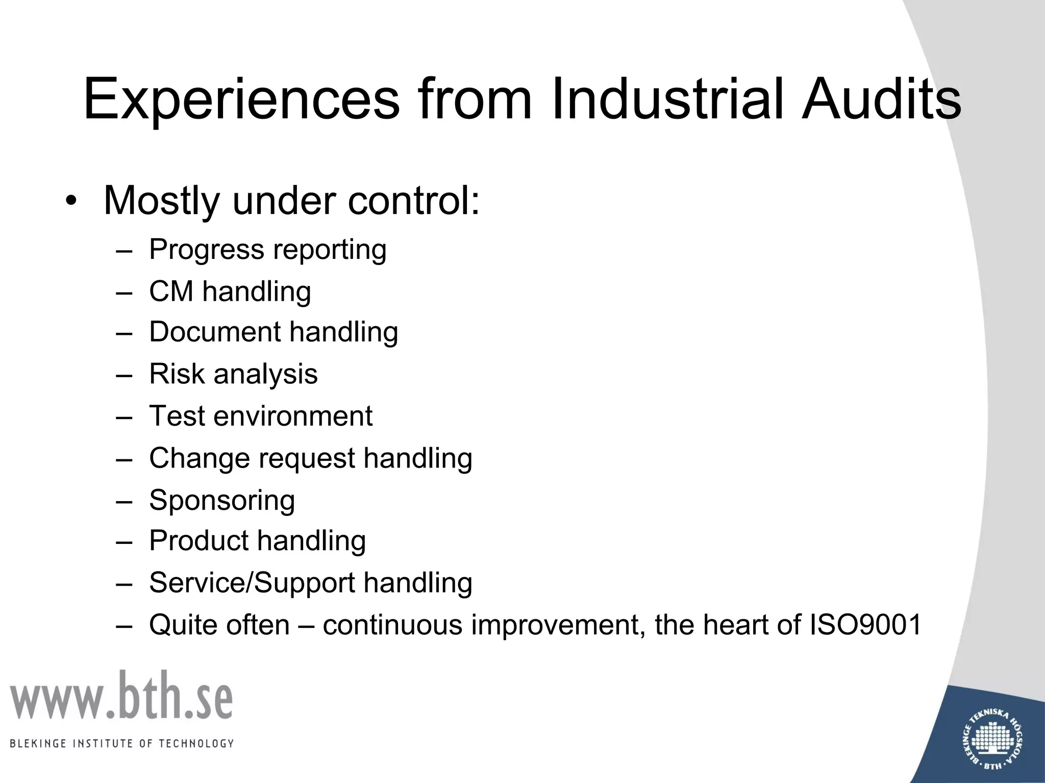 Experiences from Industrial Audits
• Mostly under control:
– Progress reporting
– CM handling
– Document handling
– Risk analysis
– Test environment
– Change request handling
– Sponsoring
– Product handling
– Service/Support handling
– Quite often – continuous improvement, the heart of ISO9001
 