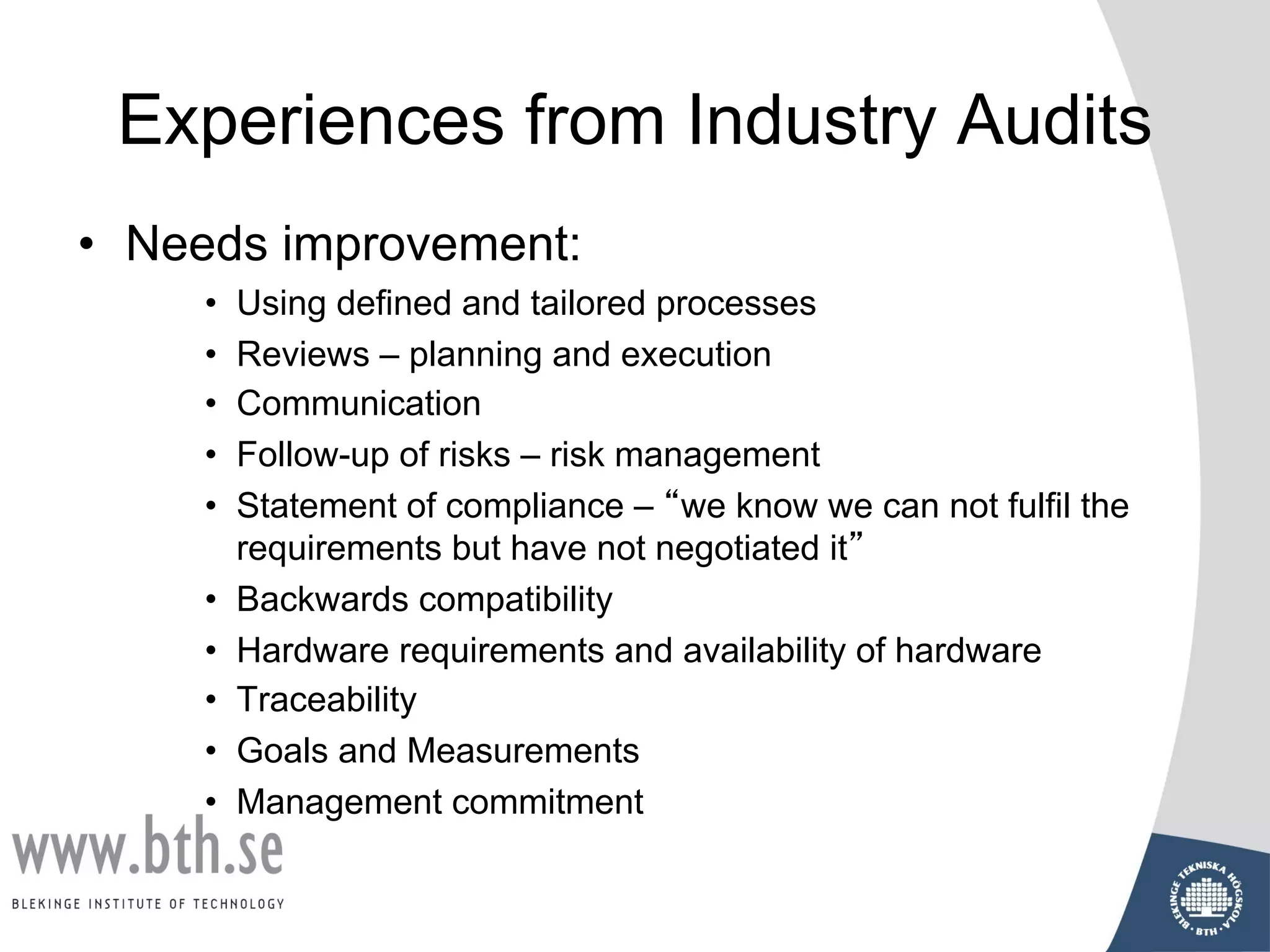 Experiences from Industry Audits
• Needs improvement:
• Using defined and tailored processes
• Reviews – planning and execution
• Communication
• Follow-up of risks – risk management
• Statement of compliance – “we know we can not fulfil the
requirements but have not negotiated it”
• Backwards compatibility
• Hardware requirements and availability of hardware
• Traceability
• Goals and Measurements
• Management commitment
 