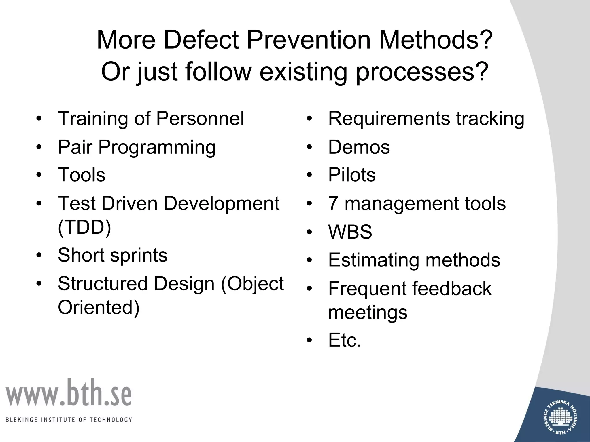 More Defect Prevention Methods?
Or just follow existing processes?
• Training of Personnel
• Pair Programming
• Tools
• Test Driven Development
(TDD)
• Short sprints
• Structured Design (Object
Oriented)
• Requirements tracking
• Demos
• Pilots
• 7 management tools
• WBS
• Estimating methods
• Frequent feedback
meetings
• Etc.
 