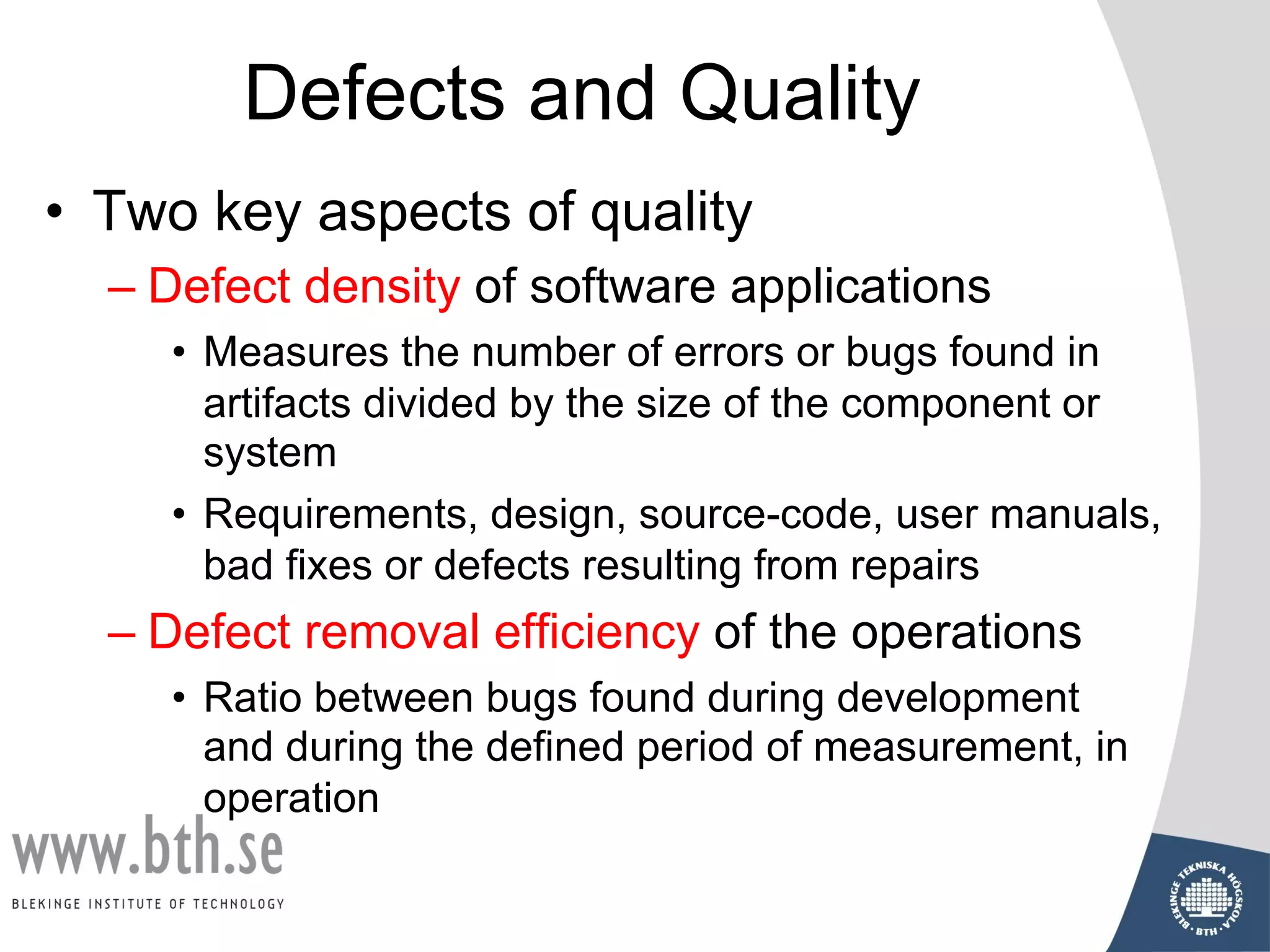 Defects and Quality
• Two key aspects of quality
– Defect density of software applications
• Measures the number of errors or bugs found in
artifacts divided by the size of the component or
system
• Requirements, design, source-code, user manuals,
bad fixes or defects resulting from repairs
– Defect removal efficiency of the operations
• Ratio between bugs found during development
and during the defined period of measurement, in
operation
 