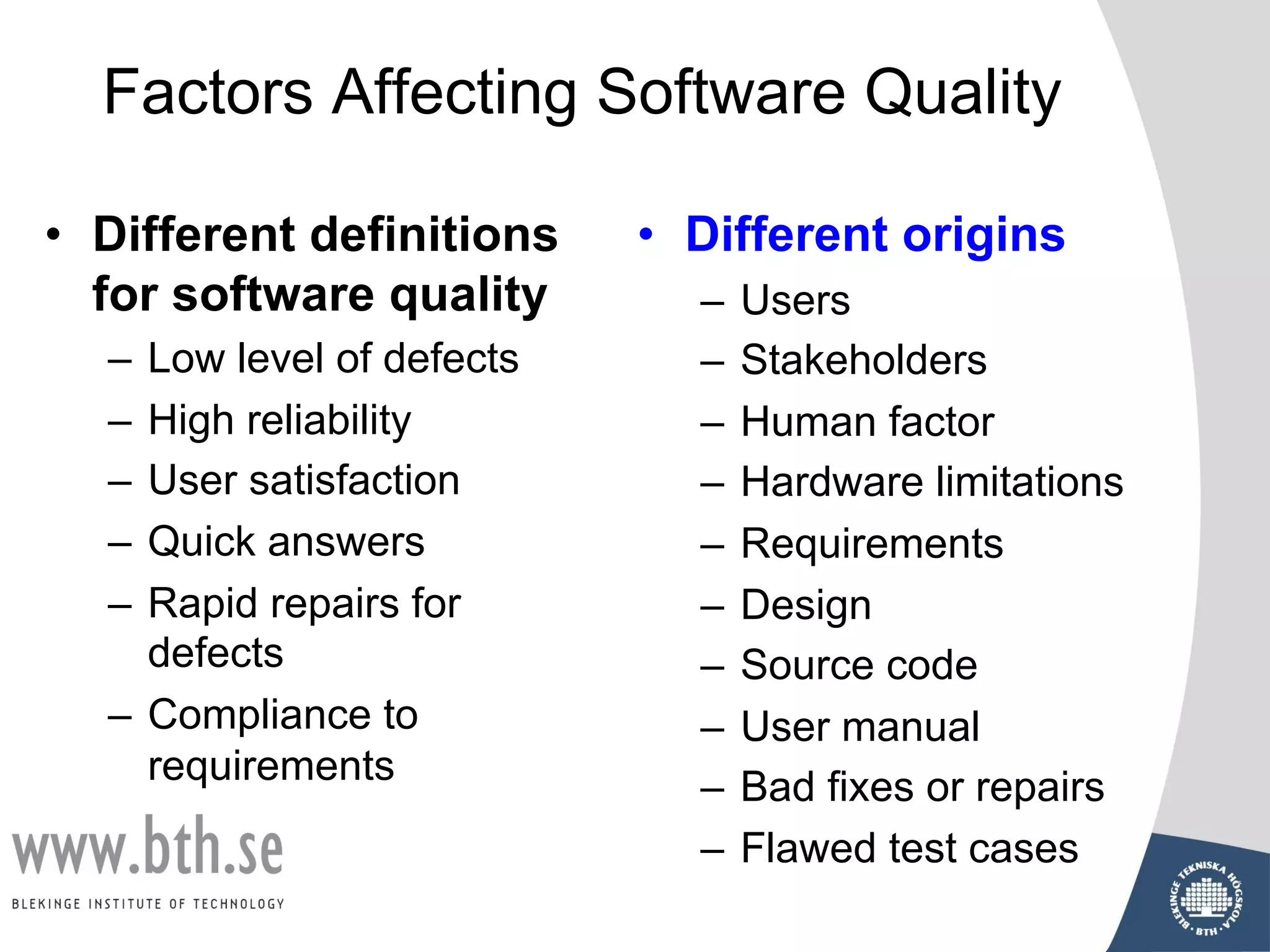 • Different definitions
for software quality
– Low level of defects
– High reliability
– User satisfaction
– Quick answers
– Rapid repairs for
defects
– Compliance to
requirements
Factors Affecting Software Quality
• Different origins
– Users
– Stakeholders
– Human factor
– Hardware limitations
– Requirements
– Design
– Source code
– User manual
– Bad fixes or repairs
– Flawed test cases
 