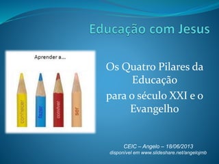 Os Quatro Pilares da
Educação
para o século XXI e o
Evangelho
CEIC – Angelo – 18/06/2013
disponível em www.slideshare.net/angelojmb
 