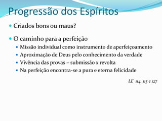 Progressão dos Espíritos
 Criados bons ou maus?
 O caminho para a perfeição
 Missão individual como instrumento de aperfeiçoamento
 Aproximação de Deus pelo conhecimento da verdade
 Vivência das provas – submissão x revolta
 Na perfeição encontra-se a pura e eterna felicidade
LE 114, 115 e 127
 