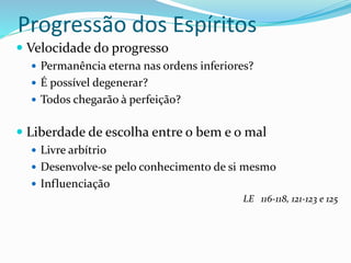 Progressão dos Espíritos
 Velocidade do progresso
 Permanência eterna nas ordens inferiores?
 É possível degenerar?
 Todos chegarão à perfeição?
 Liberdade de escolha entre o bem e o mal
 Livre arbítrio
 Desenvolve-se pelo conhecimento de si mesmo
 Influenciação
LE 116-118, 121-123 e 125
 