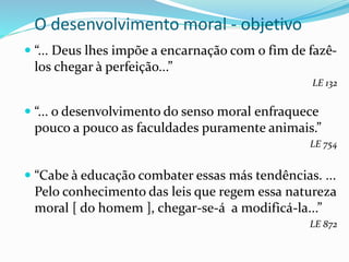 O desenvolvimento moral - objetivo
 “... Deus lhes impõe a encarnação com o fim de fazê-
los chegar à perfeição...”
LE 132
 “... o desenvolvimento do senso moral enfraquece
pouco a pouco as faculdades puramente animais.”
LE 754
 “Cabe à educação combater essas más tendências. ...
Pelo conhecimento das leis que regem essa natureza
moral [ do homem ], chegar-se-á a modificá-la...”
LE 872
 