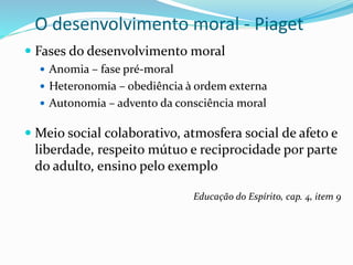 O desenvolvimento moral - Piaget
 Fases do desenvolvimento moral
 Anomia – fase pré-moral
 Heteronomia – obediência à ordem externa
 Autonomia – advento da consciência moral
 Meio social colaborativo, atmosfera social de afeto e
liberdade, respeito mútuo e reciprocidade por parte
do adulto, ensino pelo exemplo
Educação do Espírito, cap. 4, item 9
 
