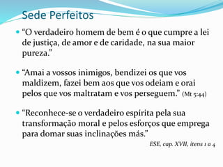 Sede Perfeitos
 “O verdadeiro homem de bem é o que cumpre a lei
de justiça, de amor e de caridade, na sua maior
pureza.”
 “Amai a vossos inimigos, bendizei os que vos
maldizem, fazei bem aos que vos odeiam e orai
pelos que vos maltratam e vos perseguem.” (Mt 5:44)
 “Reconhece-se o verdadeiro espírita pela sua
transformação moral e pelos esforços que emprega
para domar suas inclinações más.”
ESE, cap. XVII, itens 1 a 4
 