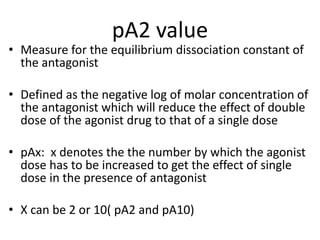pA2 value
• Measure for the equilibrium dissociation constant of
the antagonist
• Defined as the negative log of molar concentration of
the antagonist which will reduce the effect of double
dose of the agonist drug to that of a single dose
• pAx: x denotes the the number by which the agonist
dose has to be increased to get the effect of single
dose in the presence of antagonist
• X can be 2 or 10( pA2 and pA10)
 