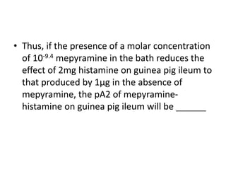 • Thus, if the presence of a molar concentration
of 10-9.4 mepyramine in the bath reduces the
effect of 2mg histamine on guinea pig ileum to
that produced by 1µg in the absence of
mepyramine, the pA2 of mepyramine-
histamine on guinea pig ileum will be ______
 