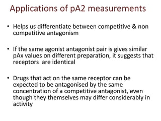 Applications of pA2 measurements
• Helps us differentiate between competitive & non
competitive antagonism
• If the same agonist antagonist pair is gives similar
pAx values on different preparation, it suggests that
receptors are identical
• Drugs that act on the same receptor can be
expected to be antagonised by the same
concentration of a competitive antagonist, even
though they themselves may differ considerably in
activity
 