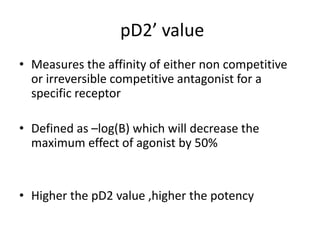 pD2’ value
• Measures the affinity of either non competitive
or irreversible competitive antagonist for a
specific receptor
• Defined as –log(B) which will decrease the
maximum effect of agonist by 50%
• Higher the pD2 value ,higher the potency
 
