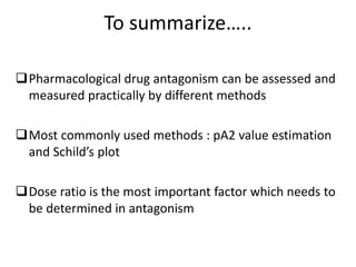 To summarize…..
Pharmacological drug antagonism can be assessed and
measured practically by different methods
Most commonly used methods : pA2 value estimation
and Schild’s plot
Dose ratio is the most important factor which needs to
be determined in antagonism
 