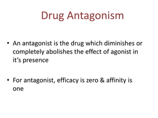 Drug Antagonism
• An antagonist is the drug which diminishes or
completely abolishes the effect of agonist in
it’s presence
• For antagonist, efficacy is zero & affinity is
one
 