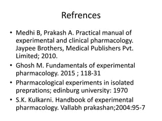 Refrences
• Medhi B, Prakash A. Practical manual of
experimental and clinical pharmacology.
Jaypee Brothers, Medical Publishers Pvt.
Limited; 2010.
• Ghosh M. Fundamentals of experimental
pharmacology. 2015 ; 118-31
• Pharmacological experiments in isolated
preprations; edinburg university: 1970
• S.K. Kulkarni. Handbook of experimental
pharmacology. Vallabh prakashan;2004:95-7
 