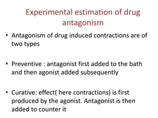 Experimental estimation of drug
antagonism
• Antagonism of drug induced contractions are of
two types
• Preventive : antagonist first added to the bath
and then agonist added subsequently
• Curative: effect( here contractions) is first
produced by the agonist. Antagonist is then
added to counter it
 
