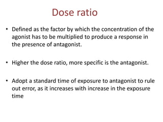 Dose ratio
• Defined as the factor by which the concentration of the
agonist has to be multiplied to produce a response in
the presence of antagonist.
• Higher the dose ratio, more specific is the antagonist.
• Adopt a standard time of exposure to antagonist to rule
out error, as it increases with increase in the exposure
time
 