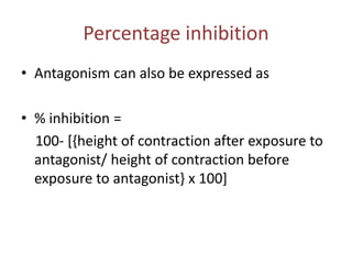 Percentage inhibition
• Antagonism can also be expressed as
• % inhibition =
100- [{height of contraction after exposure to
antagonist/ height of contraction before
exposure to antagonist} x 100]
 