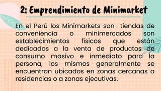 2: Emprendimiento de Minimarket
En el Perú los Minimarkets son tiendas de
conveniencia o minimercados son
establecimientos físicos que están
dedicados a la venta de productos de
consumo masivo e inmediato para la
persona, los mismos generalmente se
encuentran ubicados en zonas cercanas a
residencias o a zonas ejecutivas.
 