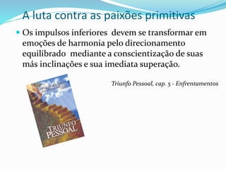 A luta contra as paixões primitivas
 Os impulsos inferiores devem se transformar em
emoções de harmonia pelo direcionamento
equilibrado mediante a conscientização de suas
más inclinações e sua imediata superação.
Triunfo Pessoal, cap. 5 - Enfrentamentos
 
