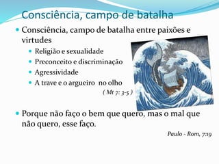 Consciência, campo de batalha
 Consciência, campo de batalha entre paixões e
virtudes
 Religião e sexualidade
 Preconceito e discriminação
 Agressividade
 A trave e o argueiro no olho
( Mt 7: 3-5 )
 Porque não faço o bem que quero, mas o mal que
não quero, esse faço.
Paulo - Rom, 7:19
 