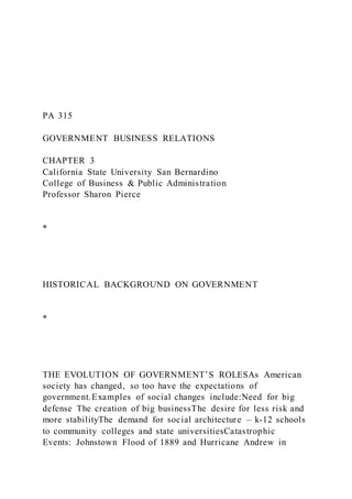 PA 315
GOVERNMENT BUSINESS RELATIONS
CHAPTER 3
California State University San Bernardino
College of Business & Public Administration
Professor Sharon Pierce
*
HISTORICAL BACKGROUND ON GOVERNMENT
*
THE EVOLUTION OF GOVERNMENT’S ROLESAs American
society has changed, so too have the expectations of
government.Examples of social changes include:Need for big
defense The creation of big businessThe desire for less risk and
more stabilityThe demand for social architecture – k-12 schools
to community colleges and state universitiesCatastrophic
Events: Johnstown Flood of 1889 and Hurricane Andrew in
 