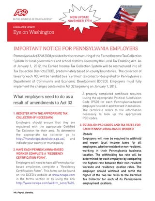 NEW	UPDATE	
                                         NovEmbEr	17Th




IMPORTANT NOTICE FOR PENNSYLVANIA EMPLOYERS
Pennsylvania Act 32 of 2008 provided for the restructuring of the Earned Income Tax Collection
System for local governments and school districts covered by the Local Tax Enabling Act. As
of January 1, 2012, the Earned Income Tax Collection System will be restructured into 69
Tax Collection Districts (TCD), predominately based on county boundaries. The collection of
taxes for each TCD will be handled by a “certified” tax collector designated by Pennsylvania’s
Department of Community and Economic Development (DCED). Employers must fully
implement the changes contained in Act 32 beginning on January 1, 2012. 

                                                    A properly completed certificate requires
What employers need to do as a                      listing the appropriate Political Subdivision
result of amendments to Act 32                      Code (PSD) for each Pennsylvania-based
                                                    employee’s lived in and worked in localities.
                                                    The certificate refers to the information
1. RegisteR With the AppRopRiAte tAx                necessary to look up the appropriate
   ColleCtoR (if NeCessARy)                         PSD codes.
  Employers should ensure that they are
                                                  3. estABlish psd Codes ANd tAx RAtes foR
  registered with the appropriate Certified
                                                     eACh peNNsylvANiA-BAsed WoRkeR
  Tax Collector for their area. To determine
  the appropriate tax collector go to               Update
  http://munstatspa.dced.state.pa.us/,   and      	 Employers	 will	 now	 be	 required	 to	 withhold	
                                                    	
  indicate your county or municipality.             and	 report	 local	 income	 taxes	 for	 all	
                                                    employees,	whether	resident	or	non-resident,	
2. hAve eACh peNNsylvANiA-BAsed                     working	 in	 their	 Pennsylvania	 business	
   WoRkeR Complete A “ResideNCy                     location.	 The	 withholding	 tax	 rate	 will	 be	
   CeRtifiCAtioN foRm”.                             determined	for	each	employee	by	comparing	
  Employers will need to have all Pennsylvania-     the	highest	rate	between	their	non-resident	
  based employees complete a “Residency             worksite	 and	 residence	 location	 rates.	 The	
  Certification Form”. This form can be found       employer	 should	 withhold	 and	 remit	 the	
  on the DCED’s website at www.newpa.com            higher	 of	 the	 two	 tax	 rates	 to	 the	 Certified	
  in the forms section or by using the link         Tax	 Collector	 for	 each	 of	 its	 Pennsylvania	
  http://www.newpa.com/webfm_send/1605.             employment	locations.	


hR. payroll. Benefits.
 