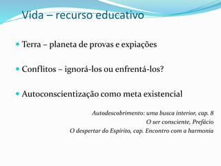 Vida – recurso educativo
 Terra – planeta de provas e expiações
 Conflitos – ignorá-los ou enfrentá-los?
 Autoconscientização como meta existencial
Autodescobrimento: uma busca interior, cap. 8
O ser consciente, Prefácio
O despertar do Espírito, cap. Encontro com a harmonia
 