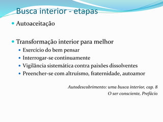 Busca interior - etapas
 Autoaceitação
 Transformação interior para melhor
 Exercício do bem pensar
 Interrogar-se continuamente
 Vigilância sistemática contra paixões dissolventes
 Preencher-se com altruísmo, fraternidade, autoamor
Autodescobrimento: uma busca interior, cap. 8
O ser consciente, Prefácio
 