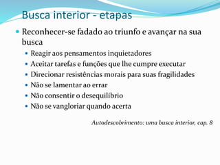 Busca interior - etapas
 Reconhecer-se fadado ao triunfo e avançar na sua
busca
 Reagir aos pensamentos inquietadores
 Aceitar tarefas e funções que lhe cumpre executar
 Direcionar resistências morais para suas fragilidades
 Não se lamentar ao errar
 Não consentir o desequilíbrio
 Não se vangloriar quando acerta
Autodescobrimento: uma busca interior, cap. 8
 
