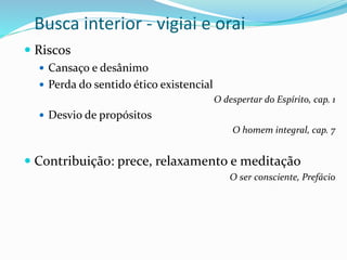 Busca interior - vigiai e orai
 Riscos
 Cansaço e desânimo
 Perda do sentido ético existencial
O despertar do Espírito, cap. 1
 Desvio de propósitos
O homem integral, cap. 7
 Contribuição: prece, relaxamento e meditação
O ser consciente, Prefácio
 
