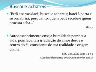 Buscai e achareis
 “Pedi e se vos dará; buscai e achareis; batei à porta e
se vos abrirá; porquanto, quem pede recebe e quem
procura acha...”
Mt 7:7
 Autodescobrimento enseja humildade perante a
vida, pois faculta a irradiação do amor desde o
centro do Si, consciente de sua realidade e origem
divina.
ESE, Cap. XXV, itens 1, 2 e 5
Autodescobrimento: uma busca interior, cap. 8
 