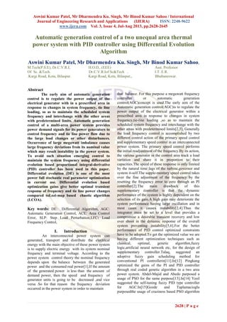 Aswini Kumar Patel, Mr Dharmendra Ku. Singh, Mr Binod Kumar Sahoo / International
Journal of Engineering Research and Applications (IJERA) ISSN: 2248-9622
www.ijera.com Vol. 3, Issue 4, Jul-Aug 2013, pp.2628-2645
2628 | P a g e
Automatic generation control of a two unequal area thermal
power system with PID controller using Differential Evolution
Algorithm
Aswini Kumar Patel, Mr Dharmendra Ku. Singh, Mr Binod Kumar Sahoo,
M.Tech(P.S.E), Dr.C.V.R.I, H.O.D,. (EEE) Asst. Professor
Of Sc. &Tech. Dr.C.V.R.Iof Sc&Tech . I.T. E.R.
.Kargi Road, Kota, Bilaspur. Kargi Road, Kota, Bilaspur,, Bhubaneswar.
Abstract
The early aim of automatic generation
control is to regulate the power output of the
electrical generator with in a prescribed area in
response to changes in system frequency, tie line
loading, so as to maintain the scheduled system
frequency and interchange with the other areas
with predetermined limits. Automatic generation
control of a multi-area power system provides
power demand signals for its power generators to
control frequency and tie line power flow due to
the large load changes or other disturbances.
Occurrence of large megawatt imbalance causes
large frequency deviations from its nominal value
which may result instability in the power system.
To avoid such situation emerging control to
maintain the system frequency using differential
evolution based proportional integral-derivative
(PID) controller has been used in this paper.
Differential evolution (DE) is one of the most
power full stochastic real parameter optimization
in current use. Differential evolution based
optimization gains give better optimal transient
response of frequency and tie line power changes
compared toLozi-map based chaotic algorithm
(LCOA).
Key words: DE: Differential Algorithm, AGC:
Automatic Generation Control, ACE: Area Control
Error, SLP: Step Load Perturbation,LFC: Load
Frequency Control,
I. Introduction
An interconnected power system can
generated, transport and distribute the electrical
energy with the main objective of these power system
is to supply electric energy with its system nominal
frequency and terminal voltage. According to the
power system control theory the nominal frequency
depends upon the balance between the generated
power and the consumed real power[1].If the amount
of the generated power is less than the amount of
demand power, then the speed and frequency of
generator units is going to be decreased ,and vice
versa .So for that reason the frequency deviation
occurred in the power system in order to maintain
that balance. For this purpose a megawatt frequency
controller or automatic generation
control(AGC)concept is used.The early aim of the
Automatic generation control(AGC)is to regulate the
power output of the electrical generator within a
prescribed area in response to changes in system
frequency,tie-line loading ,so as to maintain the
scheduled system frequency and interchange with the
other areas with predetermined limits[2,3]. Generally
the load frequency control is accomplished by two
different control action of the primary speed control
and supplementary speed control in an interconnected
power system. The primary speed control performs
the initial readjustment of the frequency.By its action,
the various generator in the control area track a load
variation and share it in proportion to their
capacities.The speed of these response is only limited
by the natural time lags of the turbine,governor and
system it-self.The supple-mentary speed control takes
over the fine adjustment of the frequency by the
resetting the frequency error to zero through an PI
controller[2].The main drawback of this
supplementary controller is that the dynamic
performance of the system is highly dependent on the
selection of its gain.A high gain may deteriorate the
system performance having large oscillation and in
most cases it causes instability[2,4].Thus the
integrator must be set to a level that provides a
compromise a desirable transient recovery and low
over shoot in the dynamic response of the overall
system preventing instability[5,6].For the better
performance of PID control optimized constraints
have to be adopted.To get the optimized value we are
having different optimization techniques such as
classical, optimal, genetic algorithm,fuzzy
logic,artificial neural network etc, for the design of
supplementary controller.Talaq, suggested an
adoptive fuzzy gain scheduling method for
conventional PI controllerin[11].In[12] Pingkang
optimized the gains of the PI and PID controller
through real coded genetic algorithm in a two area
power system. Abdel-Majid and Abedo purposed a
usage of PSO for the same purpose[13].In[14] Yesil
suggested the self-tuning fuzzy PID type controller
for AGC.In[15]Gozde and Taplamacioglu
purposedthe usage of craziness based PSO algorithm
 