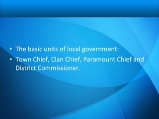 • The basic units of local government:
• Town Chief, Clan Chief, Paramount Chief and
District Commissioner.
 