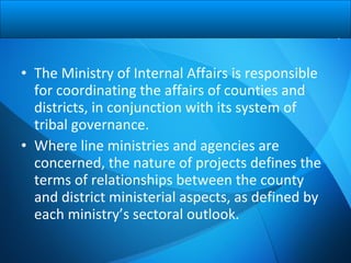 • The Ministry of Internal Affairs is responsible
for coordinating the affairs of counties and
districts, in conjunction with its system of
tribal governance.
• Where line ministries and agencies are
concerned, the nature of projects defines the
terms of relationships between the county
and district ministerial aspects, as defined by
each ministry’s sectoral outlook.
 