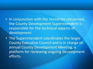 • In conjunction with the ministries concerned,
the County Development Superintendent is
responsible for the technical aspects of
development.
• The Superintendent coordinates the larger
County Executive Council and is in charge of
annual County Development Meeting, a
platform for reviewing ongoing development
efforts.
 