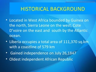 HISTORICAL BACKGROUND
• Located in West Africa bounded by Guinea on
the north, Sierra Leone on the west, Cote
D’voire on the east and south by the Atlantic
ocean.
• Liberia occupies a total area of 111,370 sq.km
with a coastline of 579 km
• Gained independence on July 26,1847
• Oldest independent African Republic
 