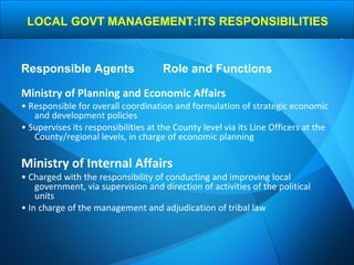 Ministry of Planning and Economic Affairs
• Responsible for overall coordination and formulation of strategic economic
and development policies
• Supervises its responsibilities at the County level via its Line Officers at the
County/regional levels, in charge of economic planning
Ministry of Internal Affairs
• Charged with the responsibility of conducting and improving local
government, via supervision and direction of activities of the political
units
• In charge of the management and adjudication of tribal law
Responsible Agents Role and Functions
LOCAL GOVT MANAGEMENT:ITS RESPONSIBILITIES
 