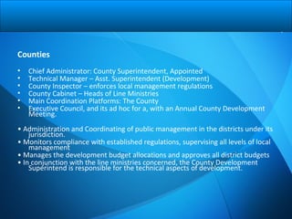 Counties
• Chief Administrator: County Superintendent, Appointed
• Technical Manager – Asst. Superintendent (Development)
• County Inspector – enforces local management regulations
• County Cabinet – Heads of Line Ministries
• Main Coordination Platforms: The County
• Executive Council, and its ad hoc for a, with an Annual County Development
Meeting.
• Administration and Coordinating of public management in the districts under its
jurisdiction.
• Monitors compliance with established regulations, supervising all levels of local
management
• Manages the development budget allocations and approves all district budgets
• In conjunction with the line ministries concerned, the County Development
Superintend is responsible for the technical aspects of development.
 