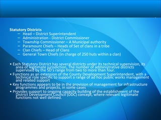 Statutory Districts
– Head – District Superintendent
– Administration - District Commissioner
– Township Commissioner – A Municipal authority
– Paramount Chiefs – Heads of Set of clans in a tribe
– Clan Chiefs – Head of Clans
– General Town Chiefs (in charge of 250 huts within a clan)
• Each Statutory District has several districts under its technical supervision, its
area of legitimate jurisdiction. The number of administrative districts
supervised by the SD’s range from two to more than four.
• Functions as an extension of the County Development Superintendent, with a
technical role specific to support a range of ad hoc public works management
and related support
• Key functions appears to be in the provision of management for infrastructure
programmes and projects, in some cases
• Provides support to ongoing capacity building of the establishment of the
District Development Council (DDC) concept, where relevant legitimate
functions not well defined.
 