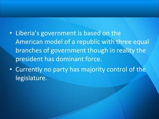 • Liberia’s government is based on the
American model of a republic with three equal
branches of government though in reality the
president has dominant force.
• Currently no party has majority control of the
legislature.
 