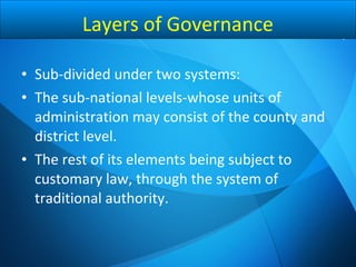 • Sub-divided under two systems:
• The sub-national levels-whose units of
administration may consist of the county and
district level.
• The rest of its elements being subject to
customary law, through the system of
traditional authority.
Layers of Governance
 