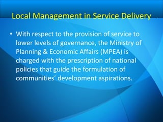 • With respect to the provision of service to
lower levels of governance, the Ministry of
Planning & Economic Affairs (MPEA) is
charged with the prescription of national
policies that guide the formulation of
communities’ development aspirations.
Local Management in Service Delivery
 