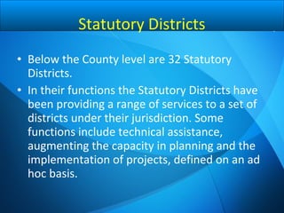 • Below the County level are 32 Statutory
Districts.
• In their functions the Statutory Districts have
been providing a range of services to a set of
districts under their jurisdiction. Some
functions include technical assistance,
augmenting the capacity in planning and the
implementation of projects, defined on an ad
hoc basis.
Statutory Districts
 