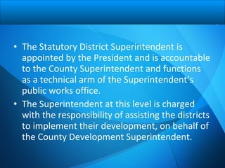 • The Statutory District Superintendent is
appointed by the President and is accountable
to the County Superintendent and functions
as a technical arm of the Superintendent’s
public works office.
• The Superintendent at this level is charged
with the responsibility of assisting the districts
to implement their development, on behalf of
the County Development Superintendent.
 